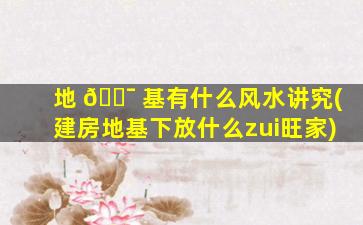 地 🐯 基有什么风水讲究(建房地基下放什么zui
旺家)